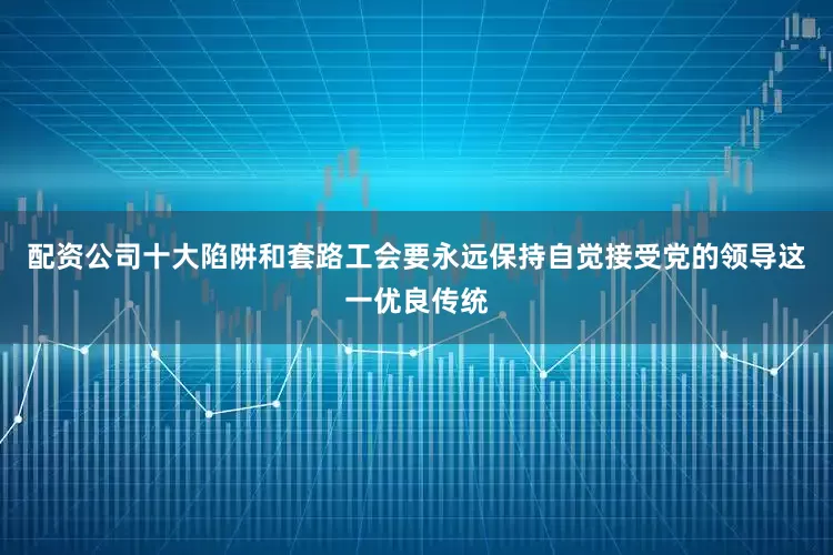 配资公司十大陷阱和套路工会要永远保持自觉接受党的领导这一优良传统