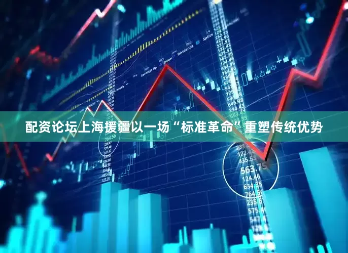 配资论坛上海援疆以一场“标准革命”重塑传统优势