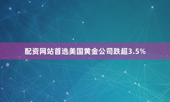 配资网站首选美国黄金公司跌超3.5%