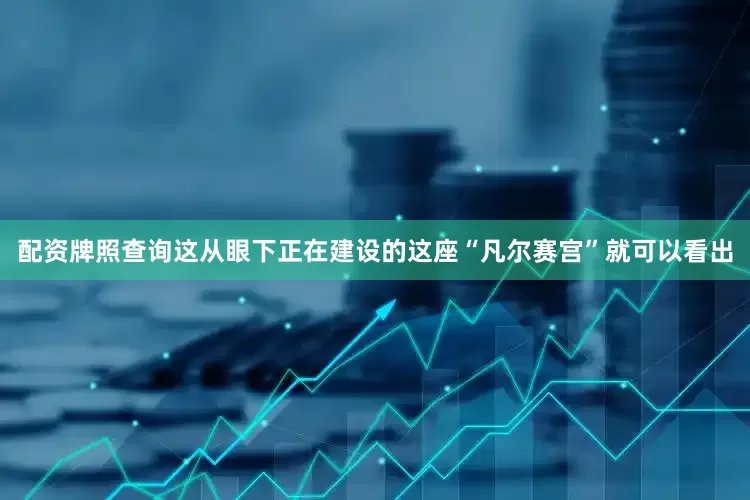 配资牌照查询这从眼下正在建设的这座“凡尔赛宫”就可以看出