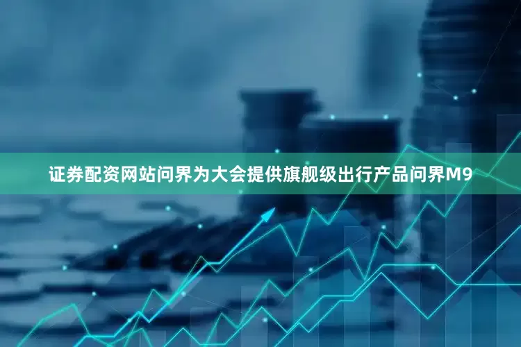 证券配资网站问界为大会提供旗舰级出行产品问界M9