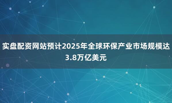 实盘配资网站预计2025年全球环保产业市场规模达3.8万亿美元