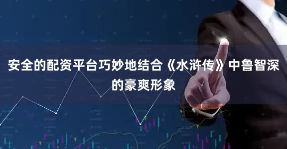 安全的配资平台巧妙地结合《水浒传》中鲁智深的豪爽形象