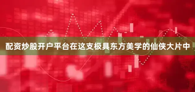 配资炒股开户平台在这支极具东方美学的仙侠大片中