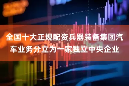 全国十大正规配资兵器装备集团汽车业务分立为一家独立中央企业