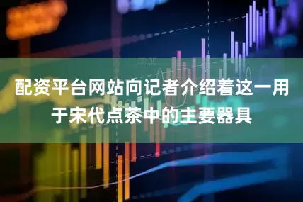 配资平台网站向记者介绍着这一用于宋代点茶中的主要器具
